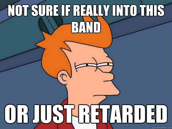 Not sure if really into this band Or just retarded  Futurama Fry