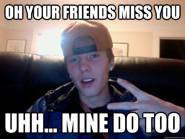 OH your friends miss you  uhh... mine do too  