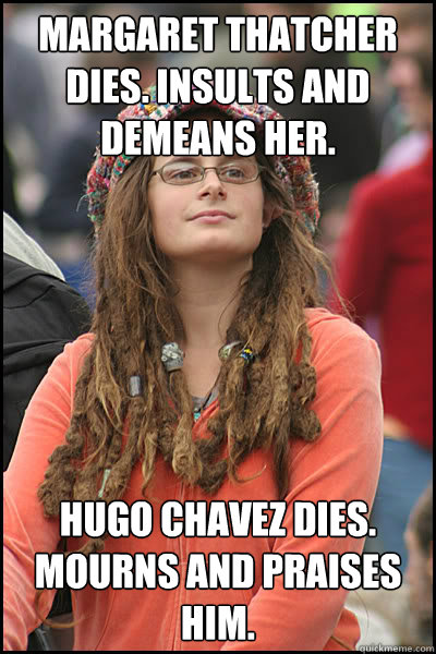 margaret thatcher dies. insults and demeans her. Hugo Chavez dies. Mourns and praises him. - margaret thatcher dies. insults and demeans her. Hugo Chavez dies. Mourns and praises him.  College Liberal