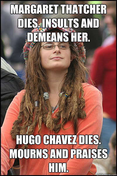 margaret thatcher dies. insults and demeans her. Hugo Chavez dies. Mourns and praises him.  College Liberal