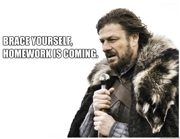 Brace yourself, 
Homework is coming.  Imminent Ned