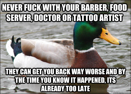 never fuck with your barber, food server, doctor or tattoo artist they can get you back way worse and by the time you know it happened, its already too late  Actual Advice Mallard