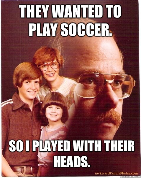 They wanted to play soccer. So I played with their heads.  Vengeance Dad