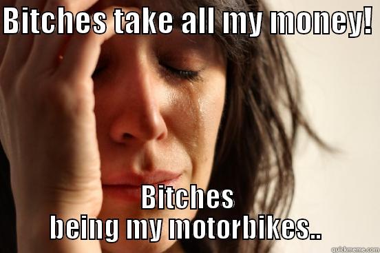 BITCHES TAKE ALL MY MONEY!  BITCHES BEING MY MOTORBIKES..  First World Problems