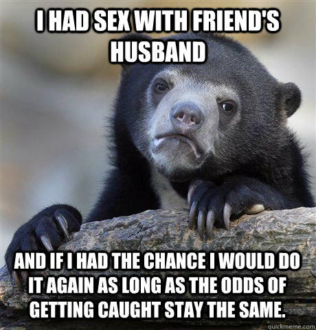 I had sex with friend's husband and if I had the chance I would do it again as long as the odds of getting caught stay the same.  Confession Bear