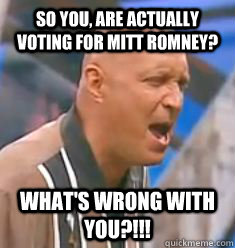 So you, are actually voting for Mitt Romney? WHAT'S WRONG WITH YOU?!!!  
