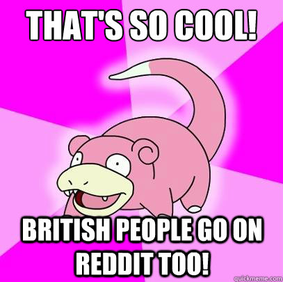 That's so cool! British people go on reddit too!  Slowpoke