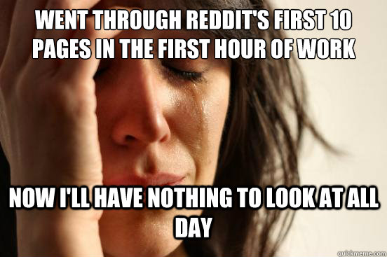 Went through REDDIT's first 10 pages in the first hour of work  Now I'll have nothing to look at all day  First World Problems