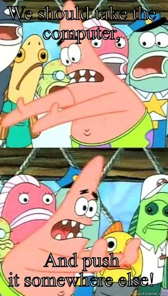 WE SHOULD TAKE THE COMPUTER, AND PUSH IT SOMEWHERE ELSE! Push it somewhere else Patrick