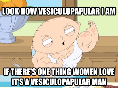 Look how vesiculopapular i am if there's one thing women love it's a vesiculopapular man  