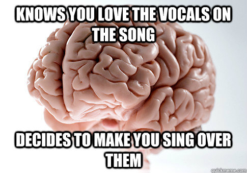Knows you love the vocals on the song decides to make you sing over them   Scumbag Brain