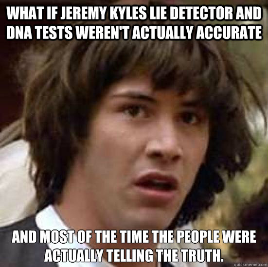 what if jeremy kyles lie detector and dna tests weren't actually accurate  and most of the time the people were actually telling the truth. - what if jeremy kyles lie detector and dna tests weren't actually accurate  and most of the time the people were actually telling the truth.  conspiracy keanu