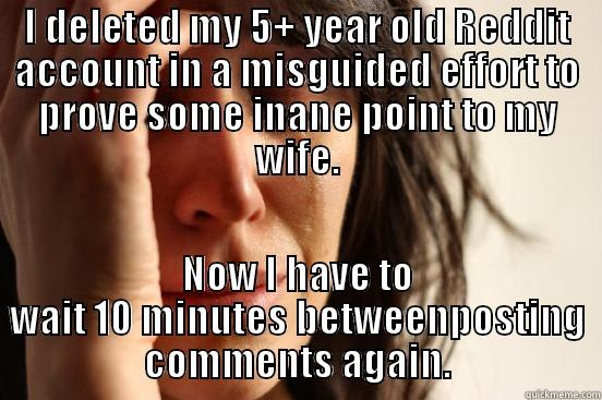 I DELETED MY 5+ YEAR OLD REDDIT ACCOUNT IN A MISGUIDED EFFORT TO PROVE SOME INANE POINT TO MY WIFE. NOW I HAVE TO WAIT 10 MINUTES BETWEENPOSTING COMMENTS AGAIN. First World Problems