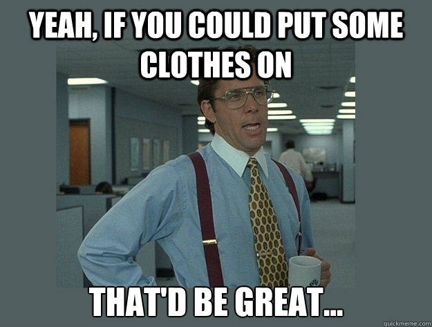 Yeah, if you could put some clothes on That'd be great...  Office Space Lumbergh