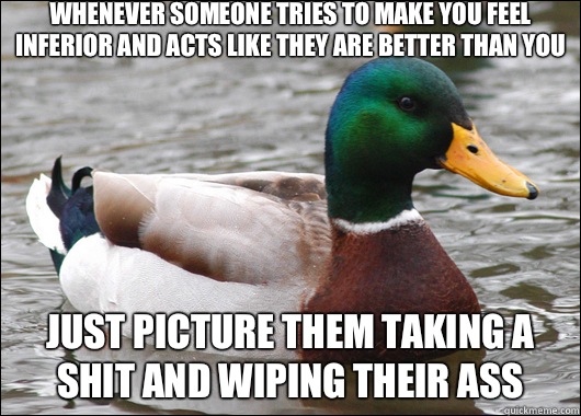 Whenever someone tries to make you feel inferior and acts like they are better than you Just picture them taking a shit and wiping their ass  Actual Advice Mallard