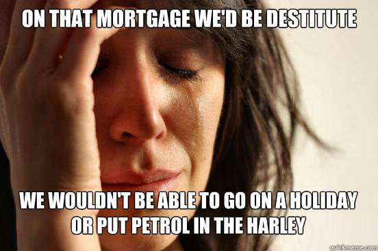 on that mortgage we'd be destitute
 we wouldn't be able to go on a holiday or put petrol in the harley Caption 3 goes here  First World Problems