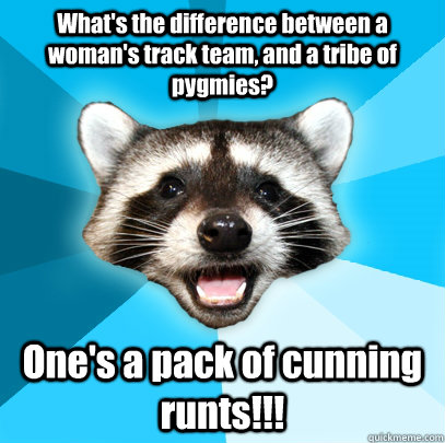What's the difference between a woman's track team, and a tribe of pygmies? One's a pack of cunning runts!!!  Lame Pun Coon