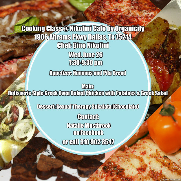 Cooking Class @ Nikolini Cafe by Organicity
1906 Abrams Pkwy Dallas, Tx 75214
Chef: Gino Nikolini
 
 Appetizer: Hummus and Pita Bread

Main: 
Rotisserie Style Greek Oven Baked Chicken with Potatoes & Greek Salad

Dessert: Sexual Therapy Sokalata (Chocolat  Nikolini Cooking Class