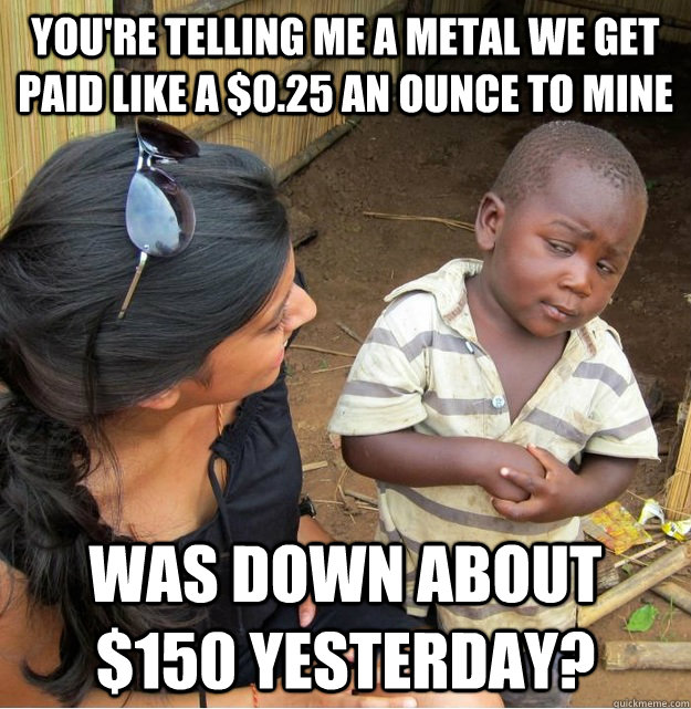 You're telling me a metal we get paid like a $0.25 an ounce to mine was down about $150 yesterday?  Skeptical Third World Kid