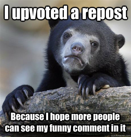 I upvoted a repost Because I hope more people can see my funny comment in it  Confession Bear