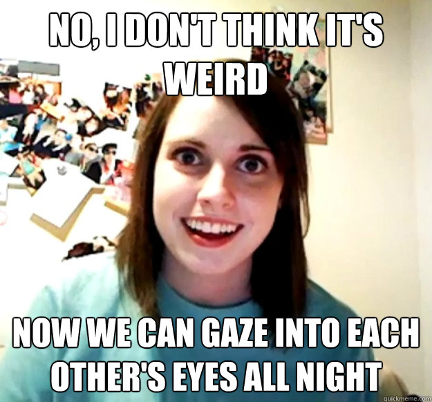 no, I don't think it's weird now we can gaze into each other's eyes all night  Overly Attached Girlfriend