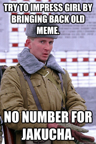 try to impress girl by bringing back old meme.  No number for Jakucha. - try to impress girl by bringing back old meme.  No number for Jakucha.  Jakucha