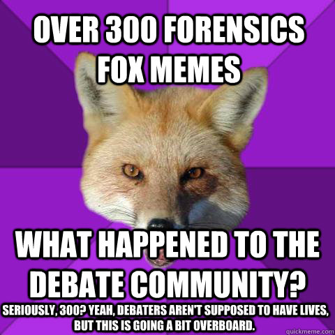 Over 300 Forensics Fox memes What happened to the debate community?  Seriously, 300? Yeah, debaters aren't supposed to have lives, but this is going a bit overboard.  Forensics Fox