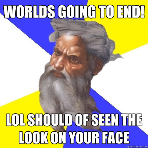 worlds going to end! lol should of seen the look on your face  Advice God