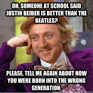 Oh, someone at school said Justin beiber is better than the beatles? please, tell me again about how you were born into the wrong generation.  Creepy Wonka