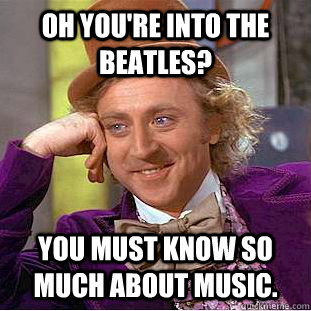 Oh you're into the Beatles? You must know so much about music.  Condescending Wonka