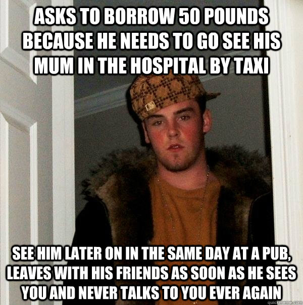 asks to borrow 50 pounds because he needs to go see his mum in the hospital by taxi see him later on in the same day at a pub, leaves with his friends as soon as he sees you and never talks to you ever again - asks to borrow 50 pounds because he needs to go see his mum in the hospital by taxi see him later on in the same day at a pub, leaves with his friends as soon as he sees you and never talks to you ever again  Scumbag Steve