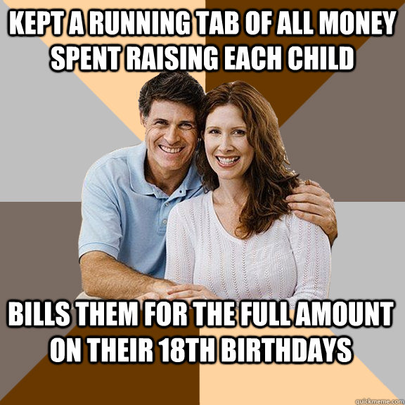 Kept a running tab of all money spent raising each child Bills them for the full amount on their 18th birthdays  Scumbag Parents