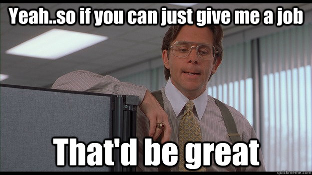 Yeah..so if you can just give me a job  That'd be great  officespace