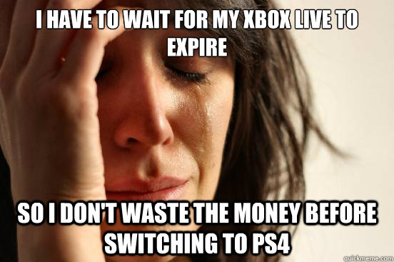 I have to wait for my Xbox Live to Expire So I don't waste the money before switching to PS4  First World Problems