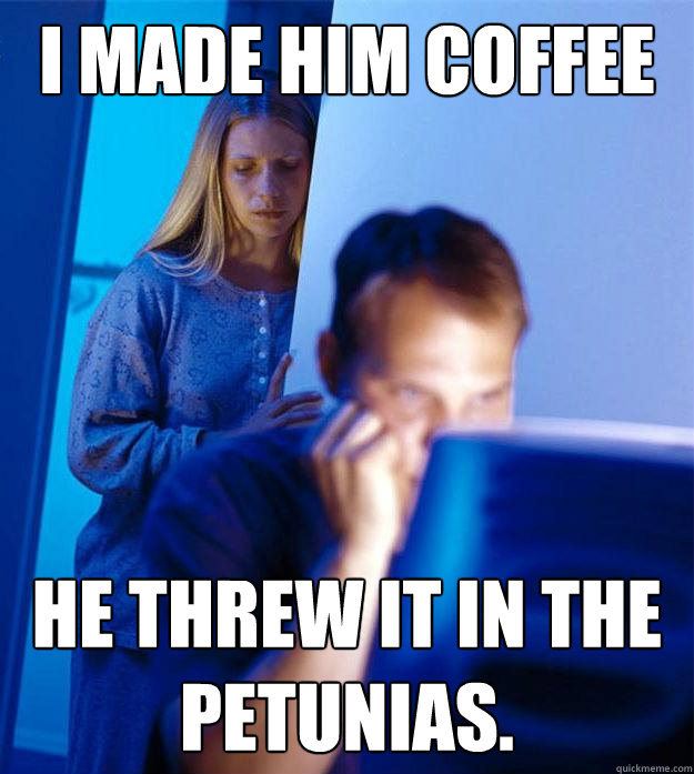 i made him coffee he threw it in the petunias.  Redditors Wife