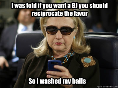 I was told if you want a BJ you should reciprocate the favor So I washed my balls  Hillary texting