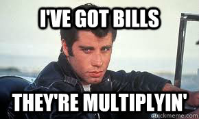 I've got Bills they're multiplyin' - I've got Bills they're multiplyin'  Danny Zuko