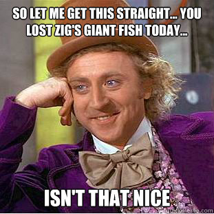 so let me get this straight... you lost zig's giant fish today... isn't that nice  Psychotic Willy Wonka