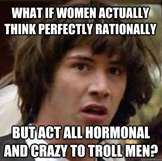 What if women actually think perfectly rationally  But act all hormonal and crazy to troll men? - What if women actually think perfectly rationally  But act all hormonal and crazy to troll men?  conspiracy keanu