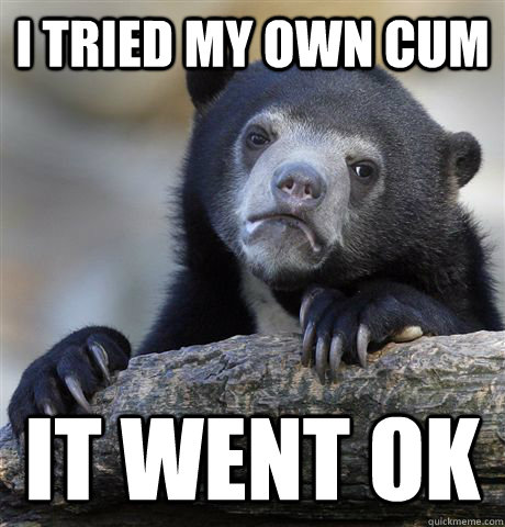 I tried my own cum it went ok  Confession Bear