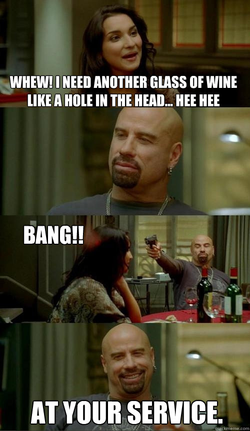 Whew! I need another glass of wine like a hole in the head... hee hee at your service. bang!!  Skinhead John