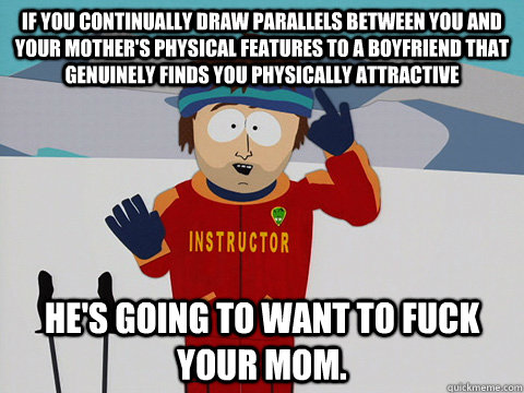 If you continually draw parallels between you and your mother's physical features to a boyfriend that genuinely finds you physically attractive he's going to want to fuck your mom.  Youre gonna have a bad time