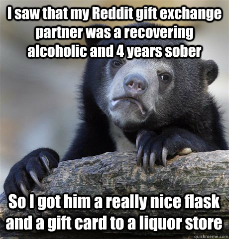 I saw that my Reddit gift exchange partner was a recovering alcoholic and 4 years sober So I got him a really nice flask and a gift card to a liquor store  Confession Bear