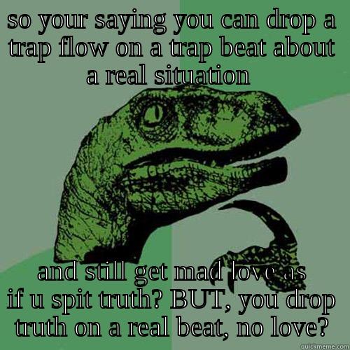 SO YOUR SAYING YOU CAN DROP A TRAP FLOW ON A TRAP BEAT ABOUT A REAL SITUATION  AND STILL GET MAD LOVE AS IF U SPIT TRUTH? BUT, YOU DROP TRUTH ON A REAL BEAT, NO LOVE? Philosoraptor