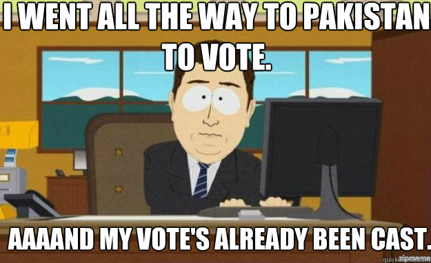I went all the way to Pakistan to vote. Aaaand my vote's already been cast.  aaaand its gone