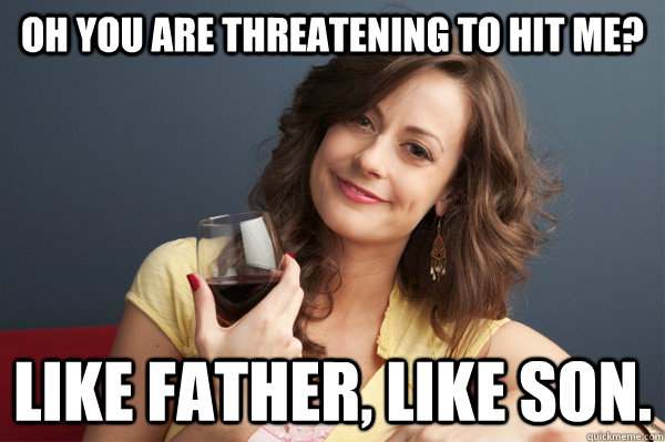 Oh you are threatening to hit me? Like father, like son.  Forever Resentful Mother