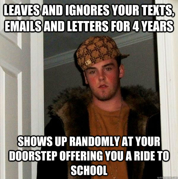 Leaves and Ignores your texts, Emails and Letters for 4 years Shows up randomly at your doorstep offering you a ride to school   Scumbag Steve