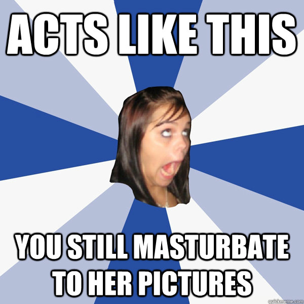 Acts like this You still masturbate to her pictures  Annoying Facebook Girl