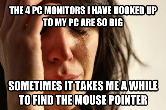 THE 4 PC MONITORS I HAVE HOOKED UP TO MY PC ARE SO BIG SOMETIMES IT TAKES ME A WHILE TO FIND THE MOUSE POINTER - THE 4 PC MONITORS I HAVE HOOKED UP TO MY PC ARE SO BIG SOMETIMES IT TAKES ME A WHILE TO FIND THE MOUSE POINTER  beta fwp