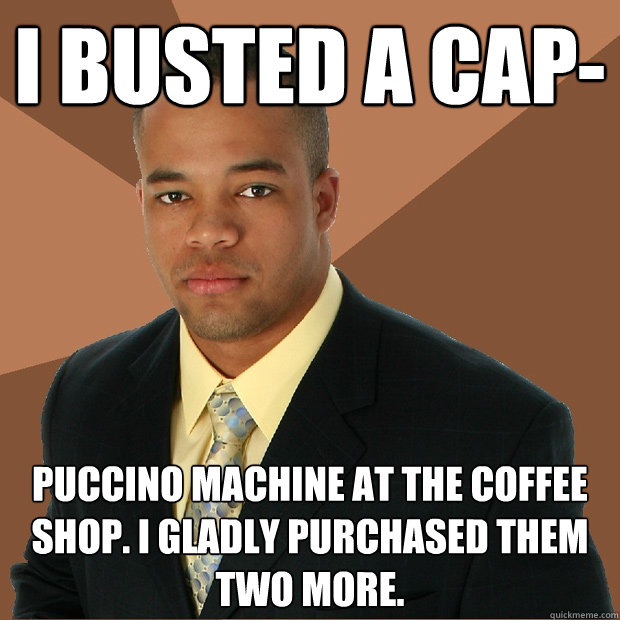 I busted a cap- puccino machine at the coffee shop. i gladly purchased them two more.  Successful Black Man